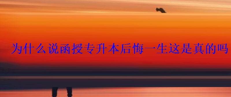 為什么說函授專升本后悔一生這是真的嗎 為什么說函授專升本后悔一生這是真的嗎