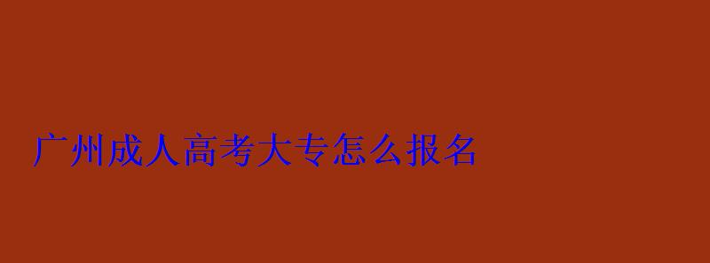 廣州成人大專怎么報名，廣州成人高考報名網