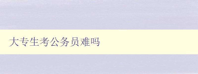 大專生考公務員難嗎 解析大專生考公務員的難點及應對策略 大專生考公務員難嗎 解析大專生考公務員的難點及應對策略