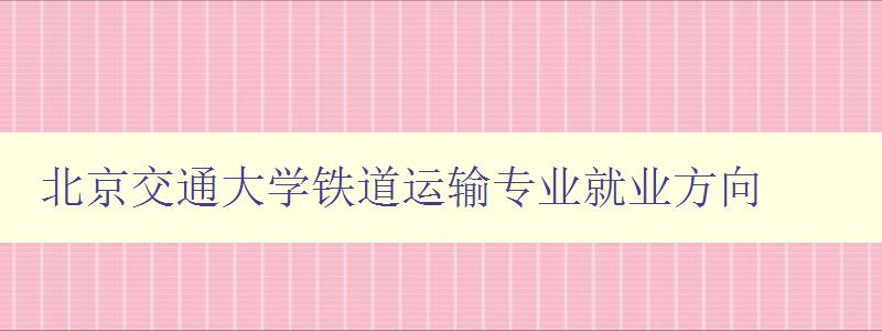 北京交通大學鐵道運輸專業就業方向 聚焦鐵路行業就業前景 北京交通大學鐵道運輸專業就業方向 聚焦鐵路行業就業前景