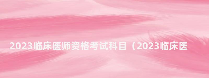 2023臨床醫師資格考試科目(2023臨床醫師資格考試科目有哪些) 2023臨床醫師資格考試科目
