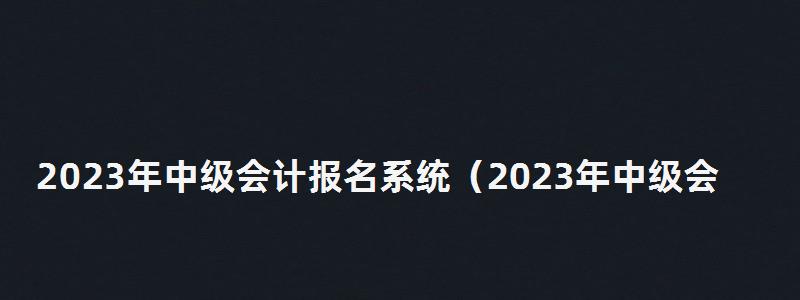 2023年中級會計報名系統(tǒng)(2023年中級會計報名系統(tǒng)查詢) 2023年中級會計報名系統(tǒng)