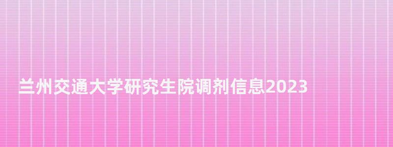 蘭州交通大學研究生院調劑信息2023,蘭州交通大學研究生院