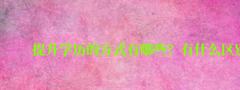 提升學(xué)歷的方式有哪些?有什么區(qū)別