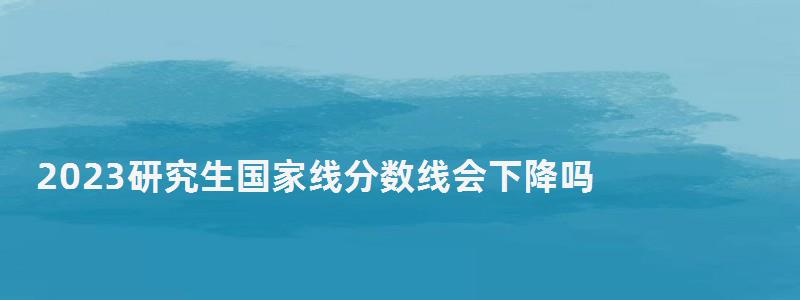 2023研究生國家線分數(shù)線會下降嗎,2023研究生國家線