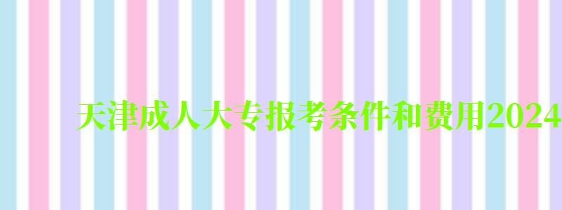 天津成人大專報(bào)考條件和費(fèi)用2024