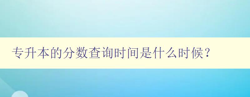 專升本的分數查詢時間是什么時候？ 詳解查詢專升本成績的方法