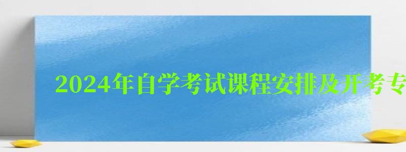 2024年自學考試課程安排及開考專業考試計劃 2024年自學考試課程安排及開考專業考試計劃