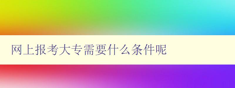 網上報考大專需要什么條件呢 詳細介紹網上報考大專的條件和流程