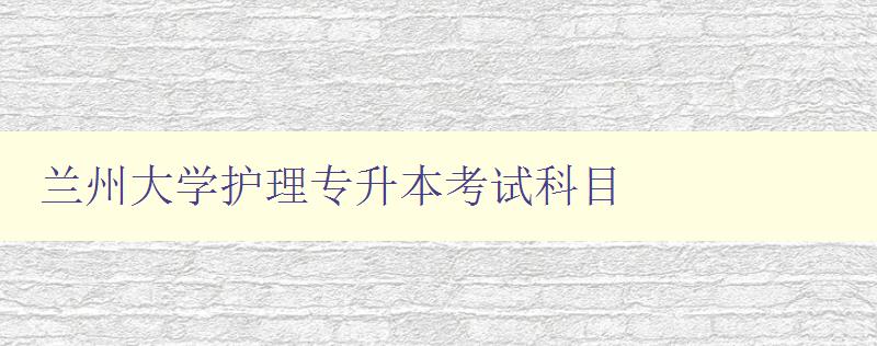 蘭州大學(xué)護(hù)理專升本考試科目 詳解考試內(nèi)容和備考技巧 蘭州大學(xué)護(hù)理專升本考試科目 詳解考試內(nèi)容和備考技巧