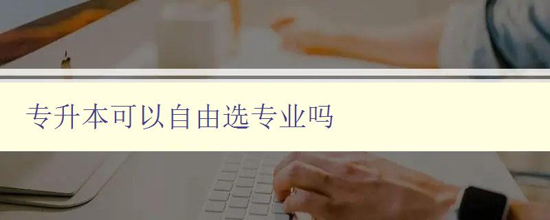 專升本可以自由選專業(yè)嗎 解析專升本選專業(yè)政策