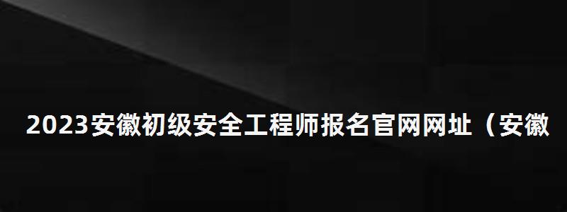 2023安徽初級安全工程師報名官網網址(安徽初級安全工程師報名時間) 2023安徽初級安全工程師報名官網網址