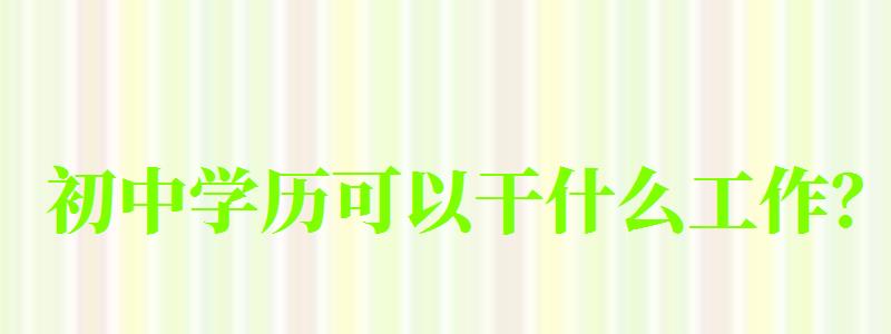 初中學歷可以干什么工作? 初中學歷可以干什么工作?