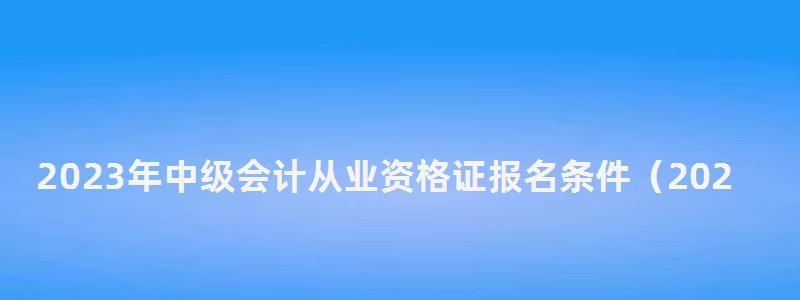 2023年中級會計從業(yè)資格證報名條件(2023年中級會計從業(yè)資格證報名條件是什么) 2023年中級會計從業(yè)資格證報名條件