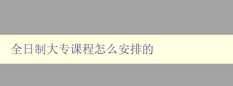 全日制大專課程怎么安排的 詳解大專課程的學習規劃及時間安排