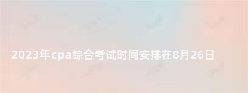 2023年cpa綜合考試時間安排在8月26日(2023年cpa報名和考試時間) 2023年cpa綜合考試時間安排在8月26日