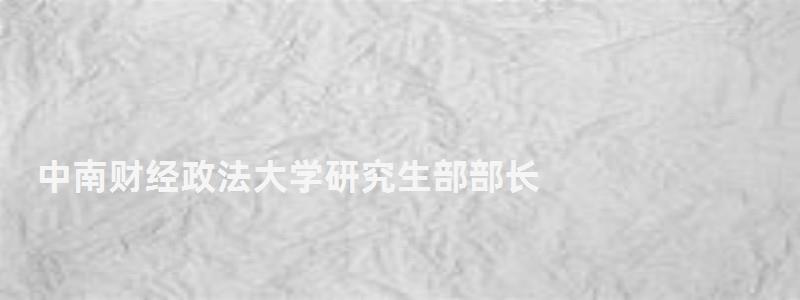 中南財經政法大學研究生部部長,中南財經政法大學研究生部 中南財經政法大學研究生部部長,中南財經政法大學研究生部