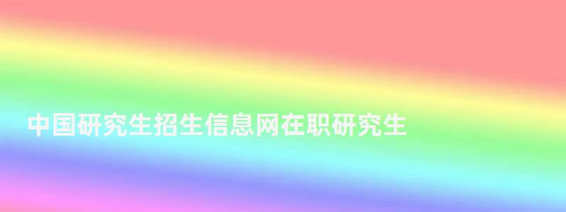 中國(guó)研究生招生信息網(wǎng)在職研究生,中國(guó)研究生信息招生網(wǎng)站