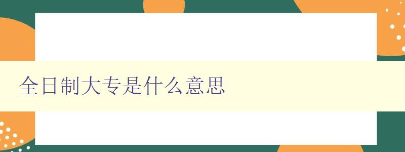 全日制大專是什么意思 詳解全日制大專的定義和特點
