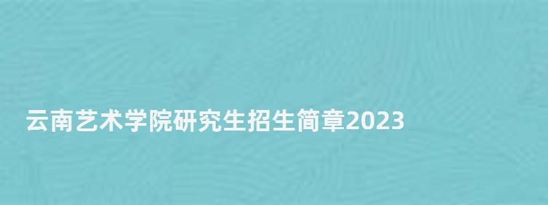 云南藝術學院研究生招生簡章2023,云南藝術學院研究生 云南藝術學院研究生招生簡章2023,云南藝術學院研究生