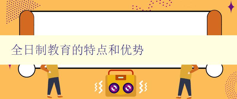 全日制教育的特點和優勢 全日制教育的定義和優勢分析