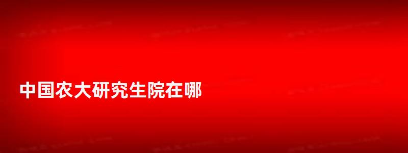 中國農大研究生院在哪,中國農大研究生院 中國農大研究生院在哪,中國農大研究生院