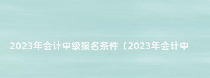 2024年會計中級報名條件(2024年會計中級報名條件是什么) 2024年會計中級報名條件
