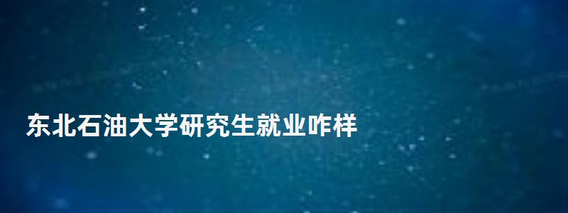 東北石油大學研究生就業咋樣,東北石油大學研究生 東北石油大學研究生就業咋樣,東北石油大學研究生