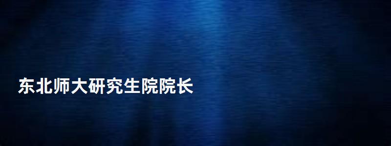 東北師大研究生院院長(zhǎng),東北師大研究生院 東北師大研究生院院長(zhǎng),東北師大研究生院