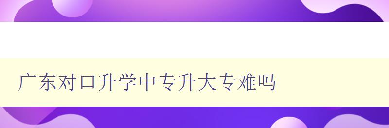 廣東對(duì)口升學(xué)中專升大專難嗎 詳解廣東對(duì)口升學(xué)政策和難點(diǎn)