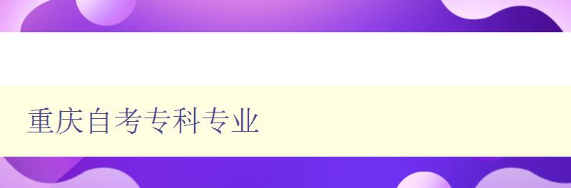 重慶自考專(zhuān)科專(zhuān)業(yè) 詳細(xì)介紹重慶自考的專(zhuān)科專(zhuān)業(yè) 重慶自考專(zhuān)科專(zhuān)業(yè) 詳細(xì)介紹重慶自考的專(zhuān)科專(zhuān)業(yè)