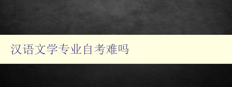 漢語文學專業自考難嗎 詳細解析漢語文學專業自考難度