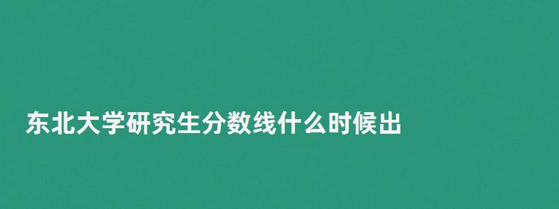 東北大學研究生分數(shù)線什么時候出,東北大學研究生分數(shù)線