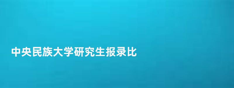 中央民族大學研究生報錄比,中央民族大學研究生 中央民族大學研究生報錄比,中央民族大學研究生