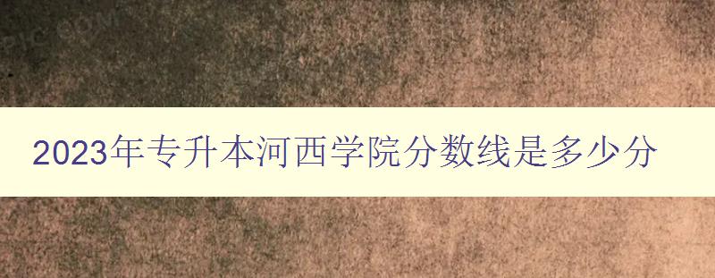 2023年專升本河西學(xué)院分?jǐn)?shù)線是多少分 考生必看！河西學(xué)院專升本招生政策解析