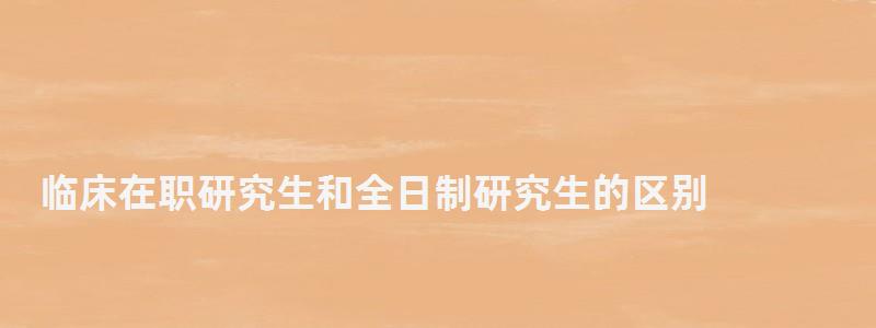 臨床在職研究生和全日制研究生的區(qū)別,在職研究生和全日制研究生的區(qū)別 臨床在職研究生和全日制研究生的區(qū)別,在職研究生和全日制研究生的區(qū)別