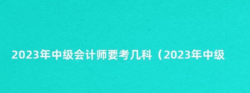 2023年中級(jí)會(huì)計(jì)師要考幾科(2023年中級(jí)會(huì)計(jì)師要考幾科呢) 2023年中級(jí)會(huì)計(jì)師要考幾科