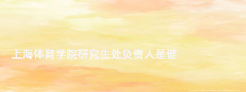 上海體育學院研究生處負責人是誰,上海體育學院研究生處
