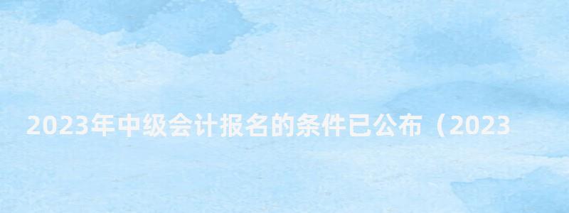 2023年中級會(huì)計(jì)報(bào)名的條件已公布