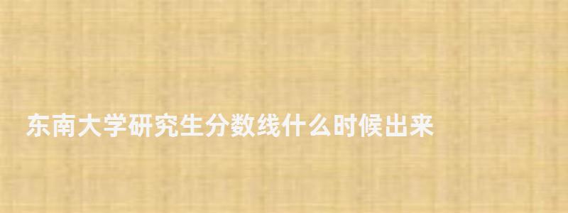 東南大學研究生分數線什么時候出來,東南大學研究生分數線