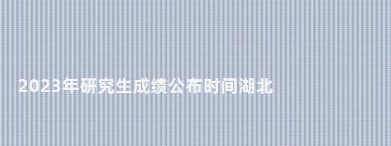 2023年研究生成績公布時間湖北,2023年研究生成績公布時間