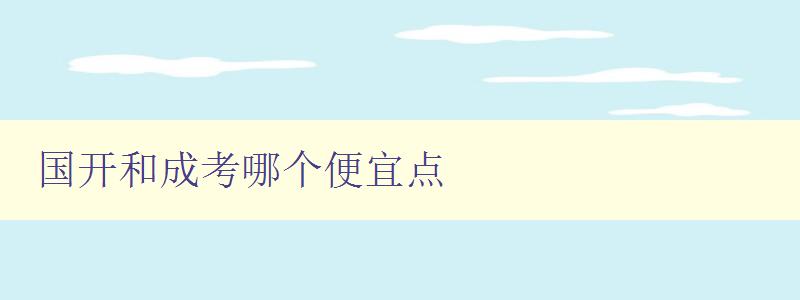 國開和成考哪個便宜點 對比國開和成考的費用和優缺點