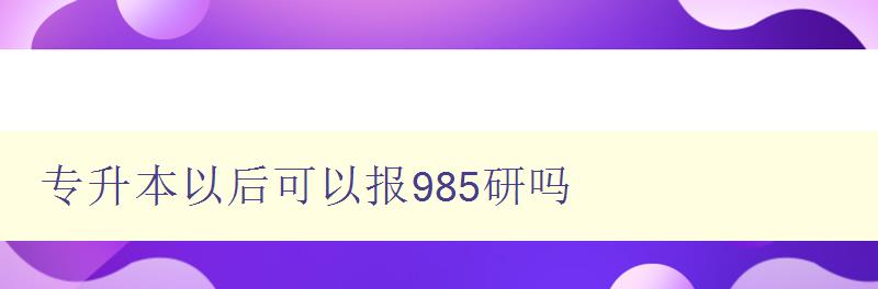 專升本以后可以報985研嗎 解析985高校研究生招生政策