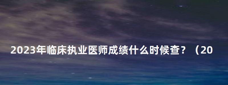 2024年臨床執業醫師成績什么時候查?(2024年臨床執業醫師成績什么時候查詢) 2024年臨床執業醫師成績什么時候查?