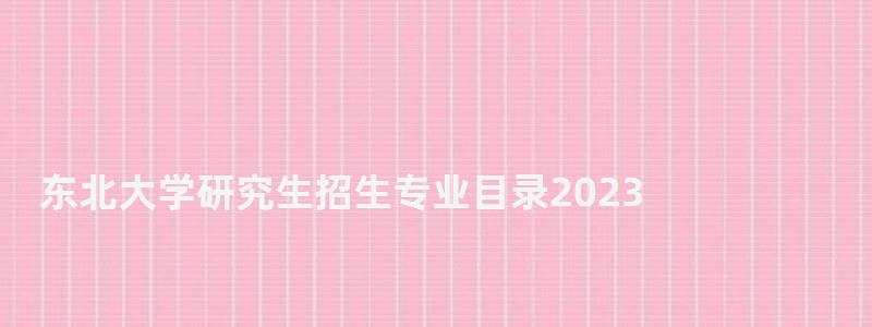 東北大學研究生招生專業目錄2023,東北大學研究生