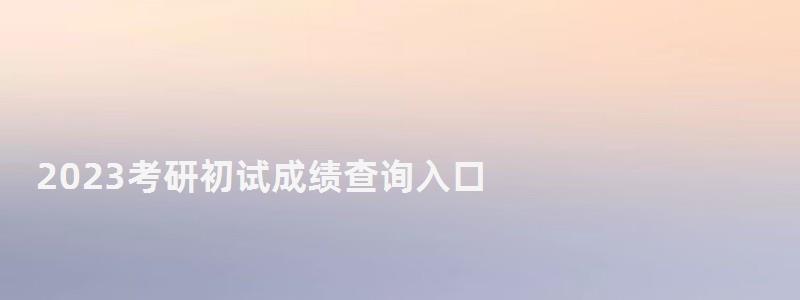 2023考研初試成績查詢入口,2023研究生成績查詢時間