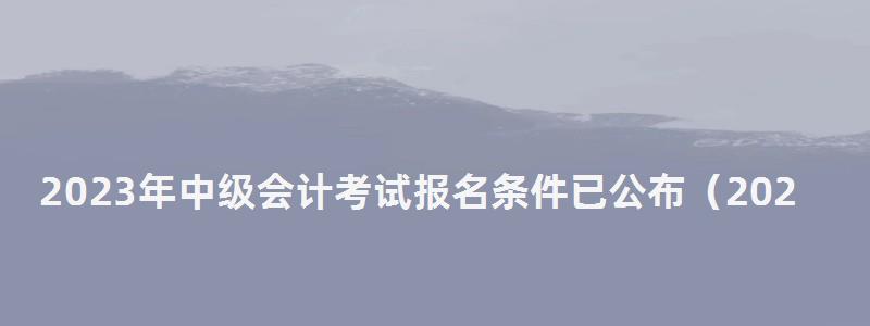 2023年中級會計(jì)考試報(bào)名條件已公布(2023年中級會計(jì)考試報(bào)名條件已公布嗎) 2023年中級會計(jì)考試報(bào)名條件已公布