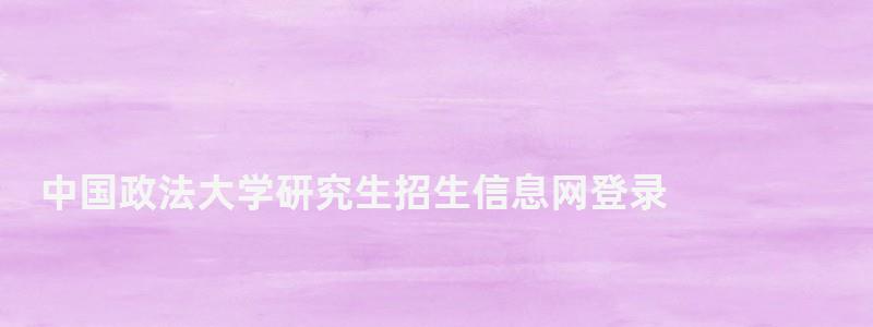 中國政法大學研究生招生信息網登錄,中國政法大學研究生招生信息網