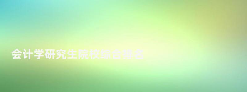 會(huì)計(jì)學(xué)研究生院校綜合排名,會(huì)計(jì)學(xué)研究生排名