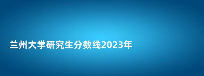 蘭州大學(xué)研究生分?jǐn)?shù)線2023年,蘭州大學(xué)研究生分?jǐn)?shù)線 蘭州大學(xué)研究生分?jǐn)?shù)線2023年,蘭州大學(xué)研究生分?jǐn)?shù)線
